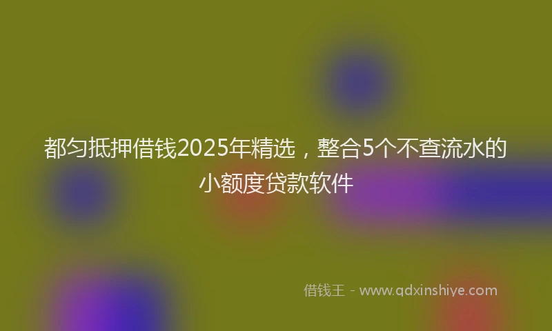 都匀抵押借钱2025年精选，整合5个不查流水的小额度贷款软件