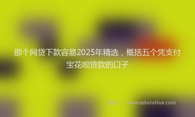那个网贷下款容易2025年精选，概括五个凭支付宝花呗贷款的口子