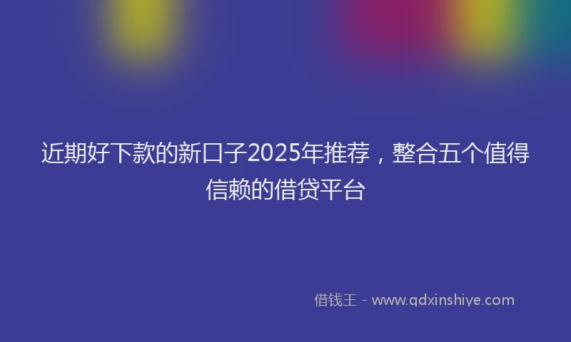 近期好下款的新口子2025年推荐，整合五个值得信赖的借贷平台