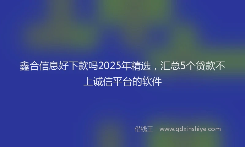 鑫合信息好下款吗2025年精选，汇总5个贷款不上诚信平台的软件