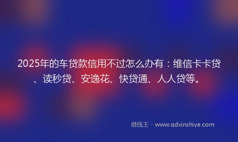 2025年的车贷款信用不过怎么办有：维信卡卡贷、读秒贷、安逸花、快贷通、人人贷等。