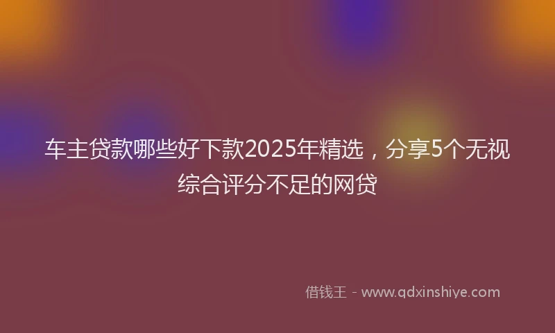 车主贷款哪些好下款2025年精选，分享5个无视综合评分不足的网贷