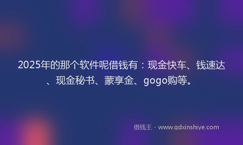 2025年的那个软件呢借钱有：现金快车、钱速达、现金秘书、蒙享金、gogo购等。