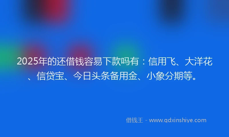 2025年的还借钱容易下款吗有：信用飞、大洋花、信贷宝、今日头条备用金、小象分期等。