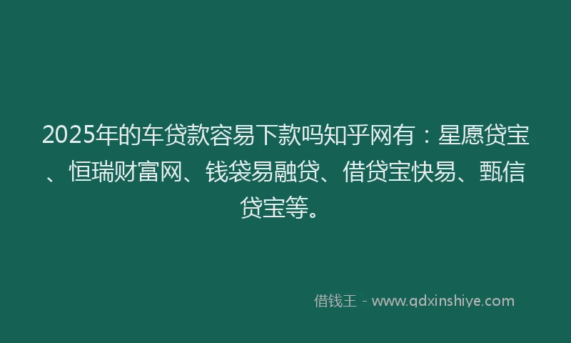 2025年的车贷款容易下款吗知乎网有：星愿贷宝、恒瑞财富网、钱袋易融贷、借贷宝快易、甄信贷宝等。