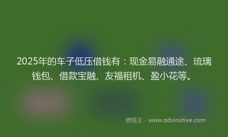 2025年的车子低压借钱有：现金易融通途、琉璃钱包、借款宝融、友福租机、盈小花等。