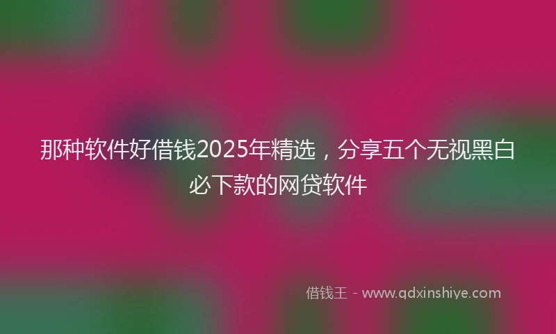 那种软件好借钱2025年精选，分享五个无视黑白必下款的网贷软件