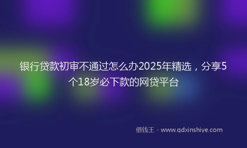 银行贷款初审不通过怎么办2025年精选，分享5个18岁必下款的网贷平台