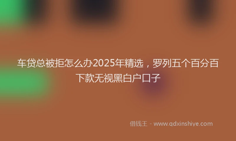 车贷总被拒怎么办2025年精选，罗列五个百分百下款无视黑白户口子