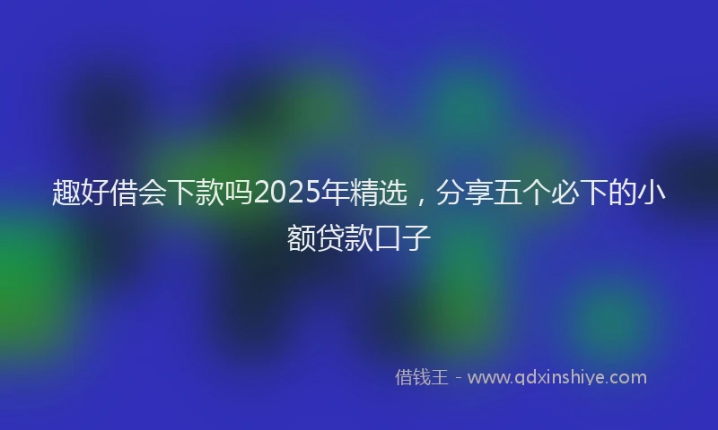 趣好借会下款吗2025年精选，分享五个必下的小额贷款口子