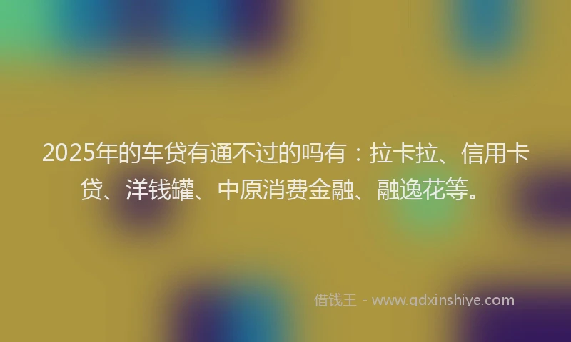 2025年的车贷有通不过的吗有:拉卡拉、信用卡贷、洋钱罐、中原消费金融、融逸花等。