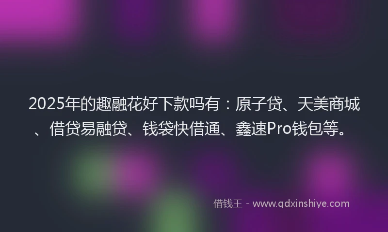 2025年的趣融花好下款吗有：原子贷、天美商城、借贷易融贷、钱袋快借通、鑫速Pro钱包等。