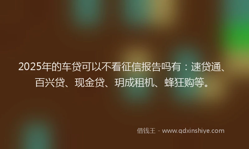 2025年的车贷可以不看征信报告吗有：速贷通、百兴贷、现金贷、玥成租机、蜂狂购等。
