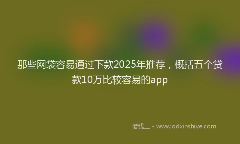 那些网袋容易通过下款2025年推荐，概括五个贷款10万比较容易的app
