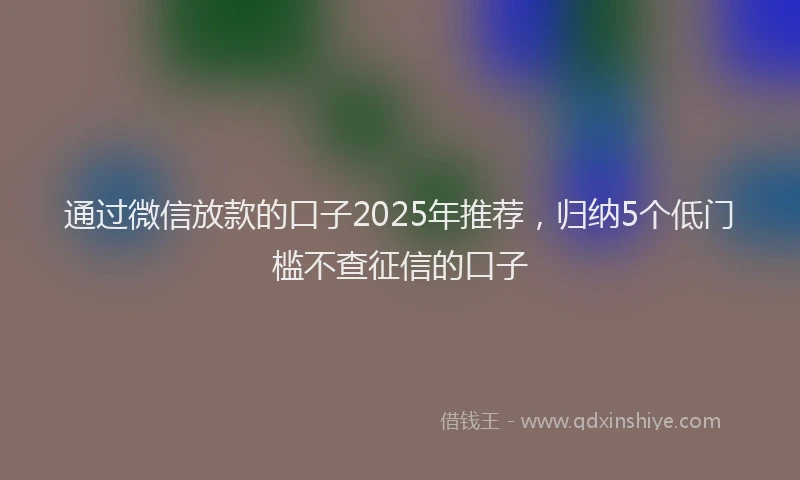 通过微信放款的口子2025年推荐，归纳5个低门槛不查征信的口子
