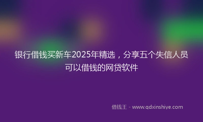 银行借钱买新车2025年精选，分享五个失信人员可以借钱的网贷软件