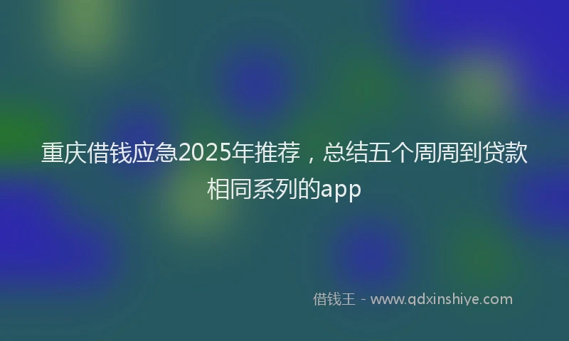 重庆借钱应急2025年推荐，总结五个周周到贷款相同系列的app