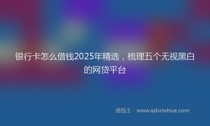 银行卡怎么借钱2025年精选，梳理五个无视黑白的网贷平台