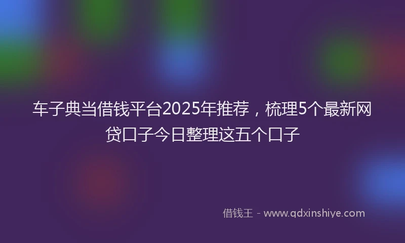 车子典当借钱平台2025年推荐，梳理5个最新网贷口子今日整理这五个口子