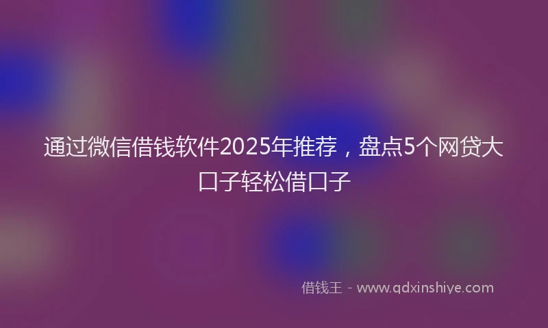 通过微信借钱软件2025年推荐，盘点5个网贷大口子轻松借口子