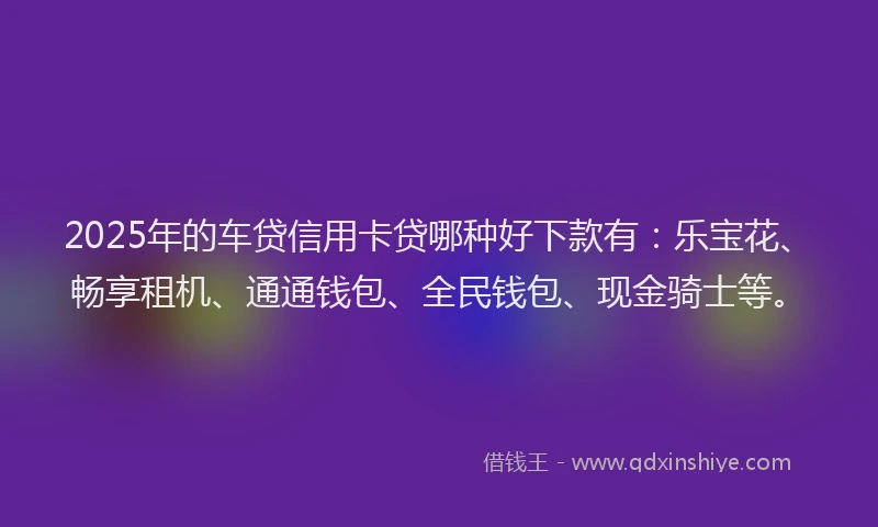 2025年的车贷信用卡贷哪种好下款有：乐宝花、畅享租机、通通钱包、全民钱包、现金骑士等。
