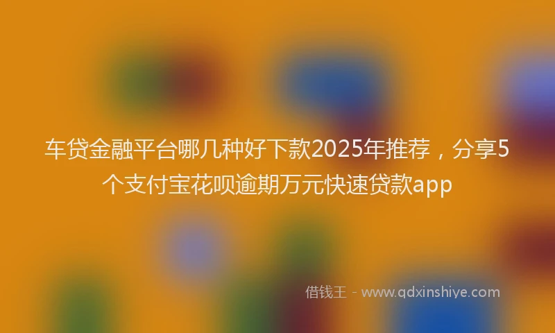 车贷金融平台哪几种好下款2025年推荐，分享5个支付宝花呗逾期万元快速贷款app