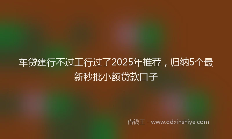 车贷建行不过工行过了2025年推荐，归纳5个最新秒批小额贷款口子