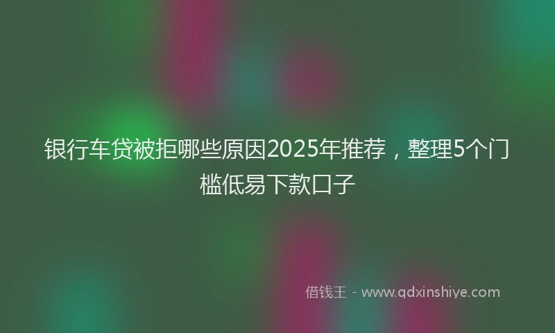 银行车贷被拒哪些原因2025年推荐，整理5个门槛低易下款口子