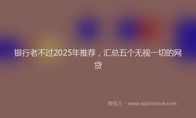 银行老不过2025年推荐，汇总五个无视一切的网贷