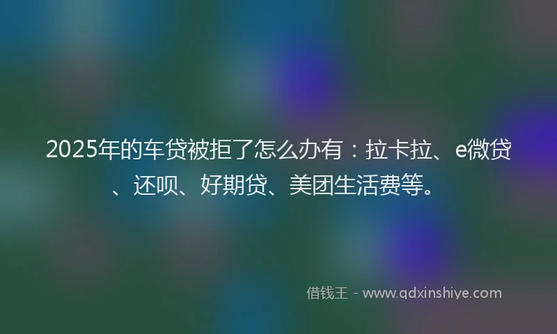 2025年的车贷被拒了怎么办有：拉卡拉、e微贷、还呗、好期贷、美团生活费等。