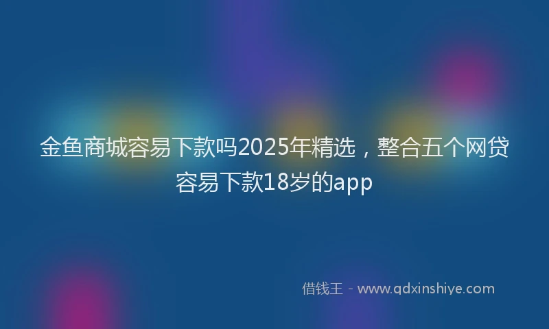 金鱼商城容易下款吗2025年精选，整合五个网贷容易下款18岁的app