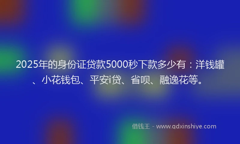 2025年的身份证贷款5000秒下款多少有：洋钱罐、小花钱包、平安i贷、省呗、融逸花等。