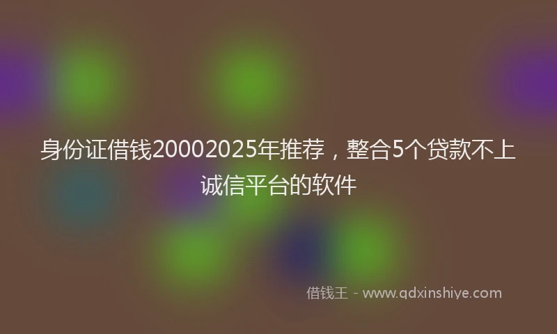 身份证借钱20002025年推荐，整合5个贷款不上诚信平台的软件