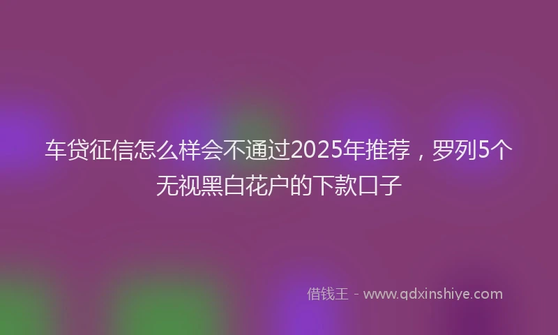 车贷征信怎么样会不通过2025年推荐，罗列5个无视黑白花户的下款口子
