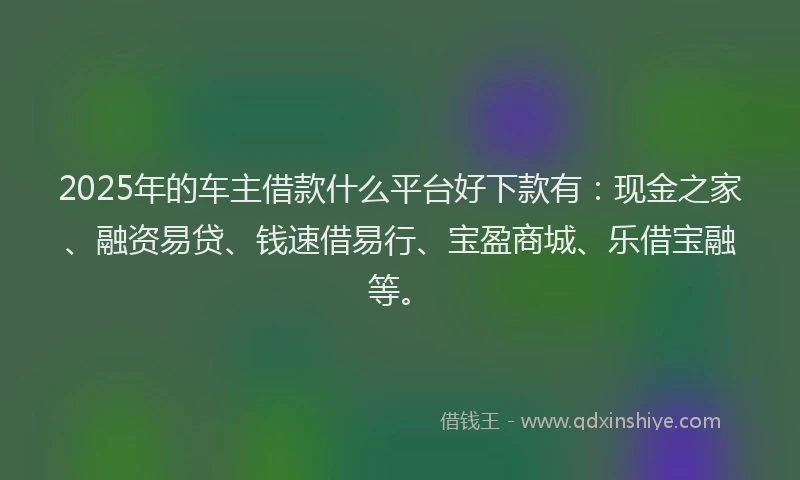 2025年的车主借款什么平台好下款有：现金之家、融资易贷、钱速借易行、宝盈商城、乐借宝融等。