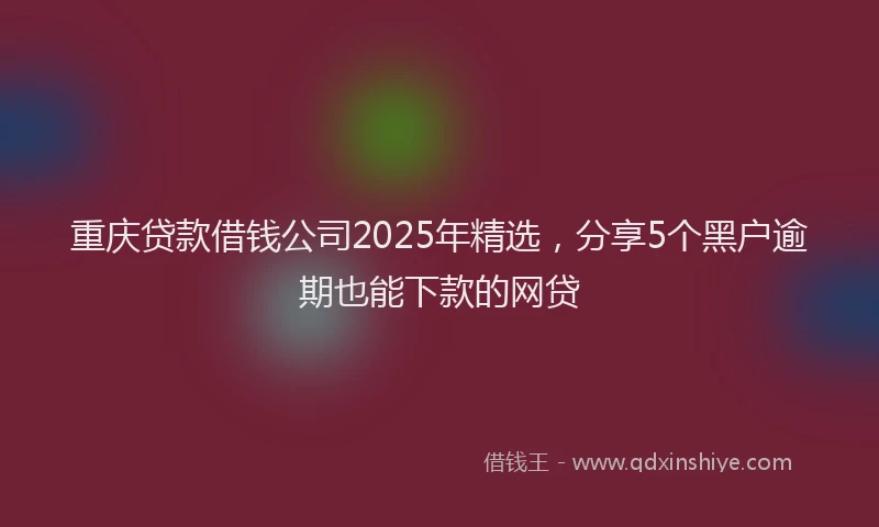 重庆贷款借钱公司2025年精选，分享5个黑户逾期也能下款的网贷