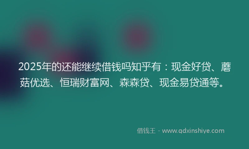 2025年的还能继续借钱吗知乎有：现金好贷、蘑菇优选、恒瑞财富网、森森贷、现金易贷通等。