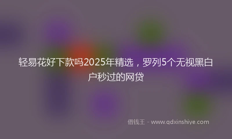 轻易花好下款吗2025年精选，罗列5个无视黑白户秒过的网贷