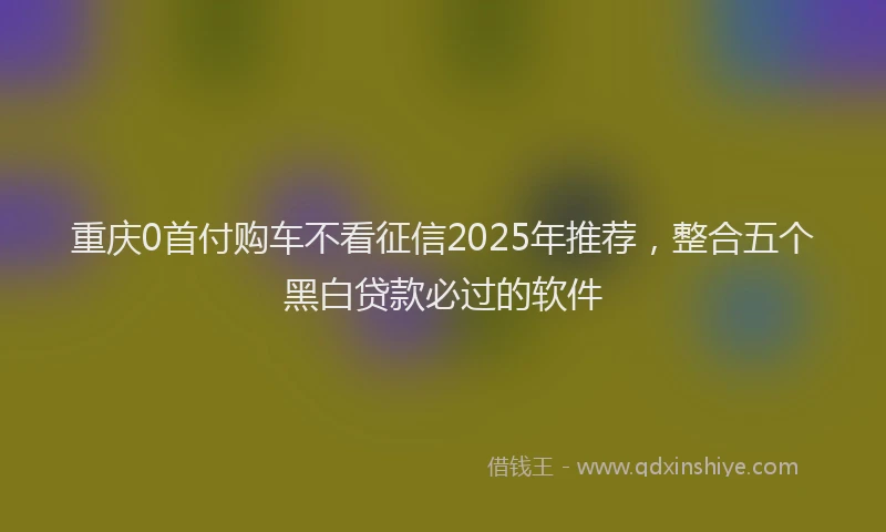 重庆0首付购车不看征信2025年推荐，整合五个黑白贷款必过的软件