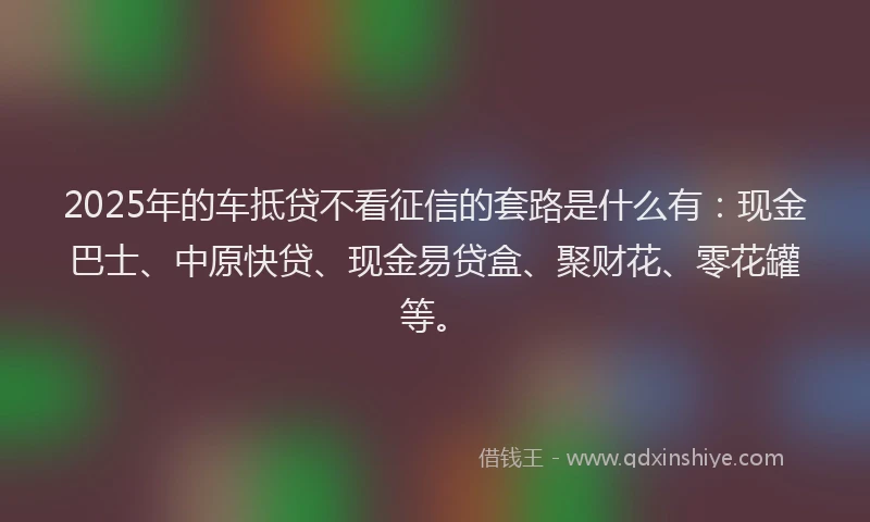 2025年的车抵贷不看征信的套路是什么有：现金巴士、中原快贷、现金易贷盒、聚财花、零花罐等。