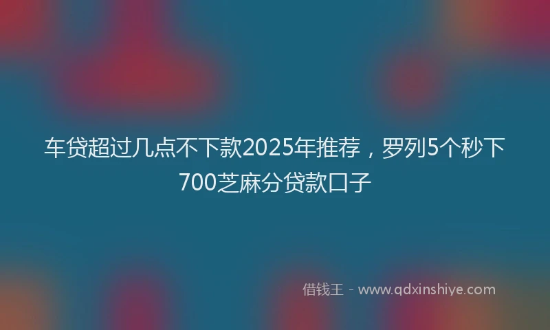 车贷超过几点不下款2025年推荐，罗列5个秒下700芝麻分贷款口子
