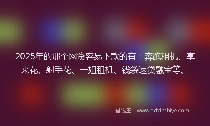2025年的那个网贷容易下款的有：奔跑租机、享来花、射手花、一姐租机、钱袋速贷融宝等。