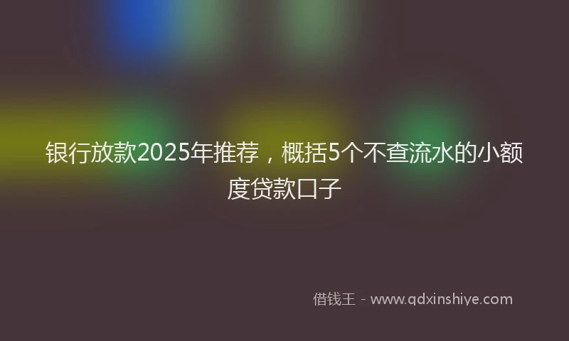 银行放款2025年推荐，概括5个不查流水的小额度贷款口子