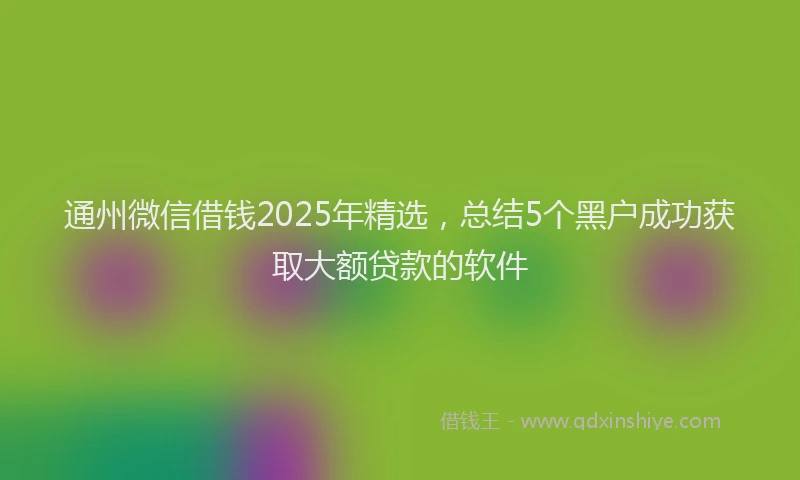 通州微信借钱2025年精选，总结5个黑户成功获取大额贷款的软件