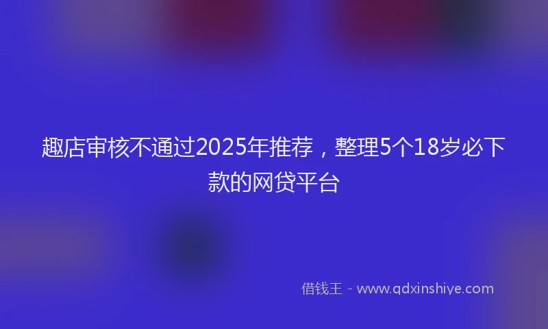 趣店审核不通过2025年推荐，整理5个18岁必下款的网贷平台