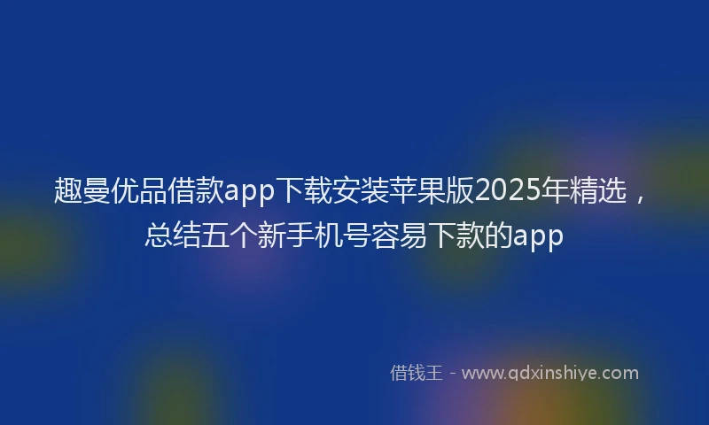 趣曼优品借款app下载安装苹果版2025年精选，总结五个新手机号容易下款的app
