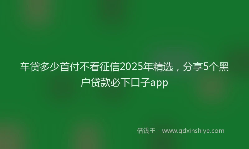 车贷多少首付不看征信2025年精选，分享5个黑户贷款必下口子app