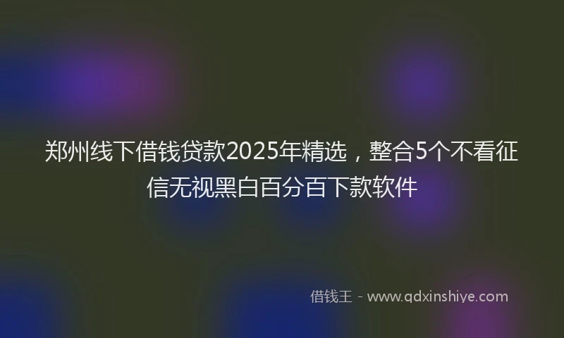 郑州线下借钱贷款2025年精选，整合5个不看征信无视黑白百分百下款软件
