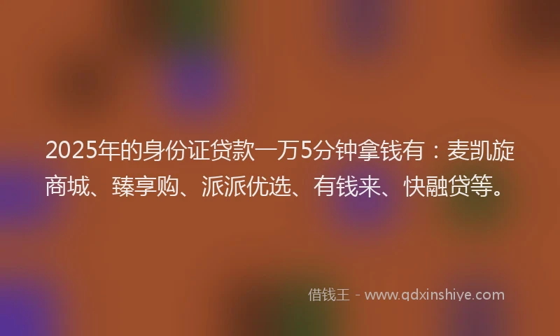 2025年的身份证贷款一万5分钟拿钱有：麦凯旋商城、臻享购、派派优选、有钱来、快融贷等。