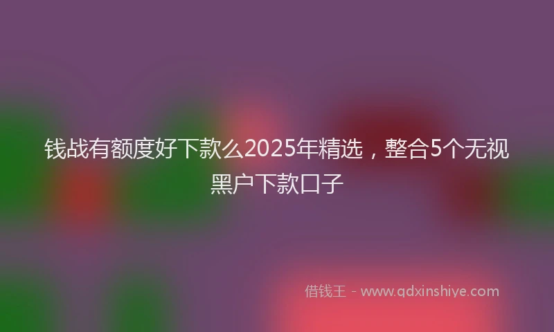 钱战有额度好下款么2025年精选，整合5个无视黑户下款口子